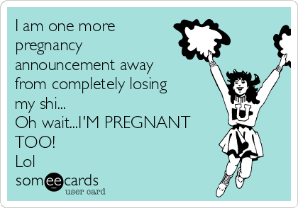 I am one more 
pregnancy
announcement away
from completely losing
my shi...
Oh wait...I'M PREGNANT
TOO!
Lol