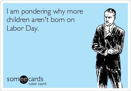 I am pondering why more
children aren't born on
Labor Day.