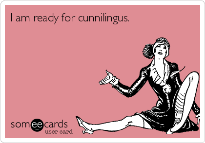 I am ready for cunnilingus.