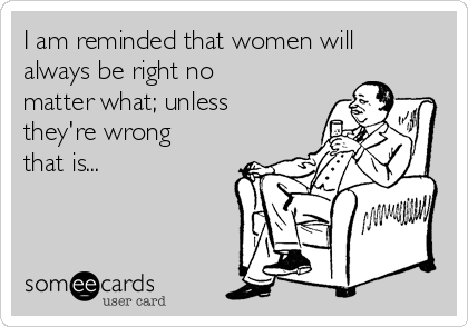 I am reminded that women will
always be right no
matter what; unless
they're wrong
that is...