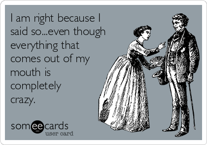 I am right because I
said so...even though
everything that
comes out of my
mouth is
completely
crazy.