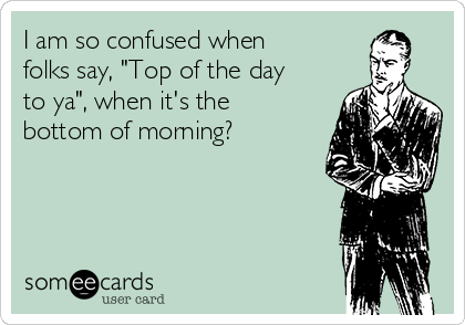 I am so confused when
folks say, "Top of the day
to ya", when it's the
bottom of morning?