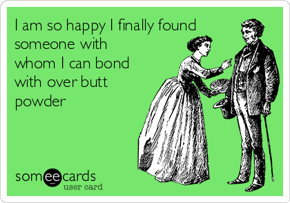 I am so happy I finally found
someone with
whom I can bond
with over butt
powder