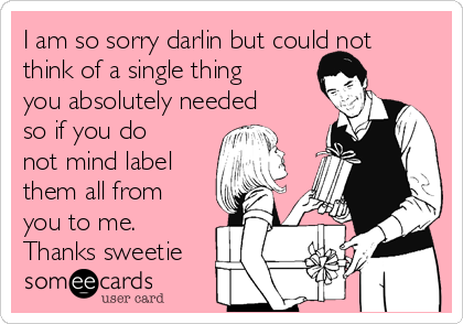 I am so sorry darlin but could not
think of a single thing
you absolutely needed
so if you do
not mind label
them all from
you to me.
Thanks sweetie 
