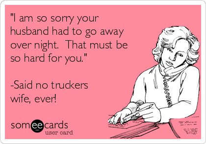 "I am so sorry your
husband had to go away
over night.  That must be
so hard for you."  

-Said no truckers
wife, ever! 