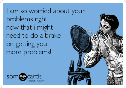 I am so worried about your
problems right
now that i might
need to do a brake
on getting you
more problems!