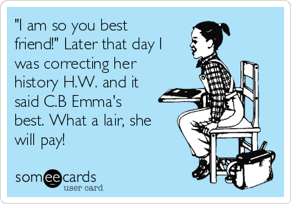 "I am so you best
friend!" Later that day I
was correcting her
history H.W. and it
said C.B Emma's
best. What a lair, she
will pay!