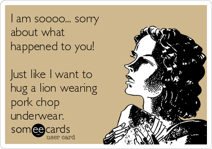 I am soooo... sorry 
about what
happened to you!

Just like I want to
hug a lion wearing
pork chop
underwear.
