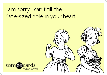 I am sorry I can't fill the
Katie-sized hole in your heart. 