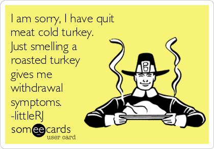 I am sorry, I have quit 
meat cold turkey. 
Just smelling a
roasted turkey
gives me 
withdrawal
symptoms.
-littleRJ