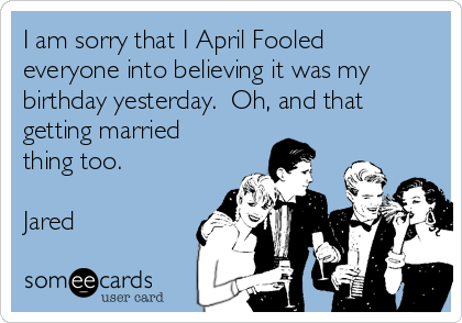 I am sorry that I April Fooled
everyone into believing it was my
birthday yesterday.  Oh, and that
getting married
thing too. 

Jared 