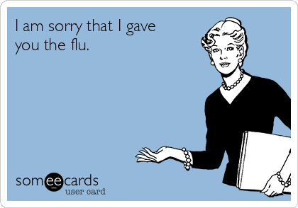 I am sorry that I gave
you the flu.