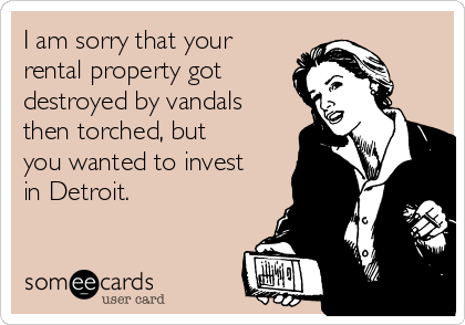 I am sorry that your
rental property got
destroyed by vandals
then torched, but
you wanted to invest
in Detroit.