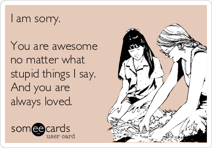 I am sorry.

You are awesome
no matter what
stupid things I say.
And you are
always loved.