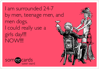 I am surrounded 24-7
by men, teenage men, and
men dogs.
I could really use a
girls day!!!!
NOW!!!!