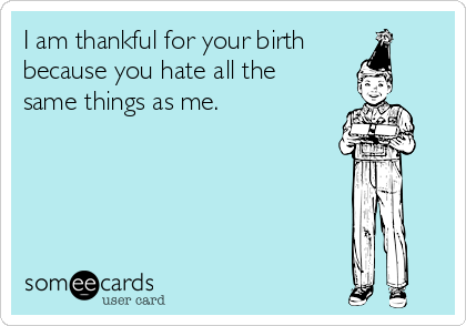 I am thankful for your birth
because you hate all the
same things as me.