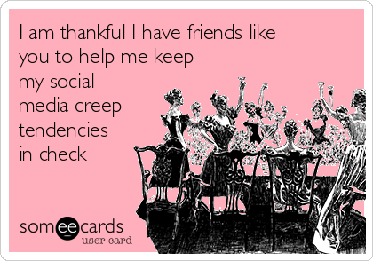 I am thankful I have friends like
you to help me keep
my social
media creep
tendencies
in check