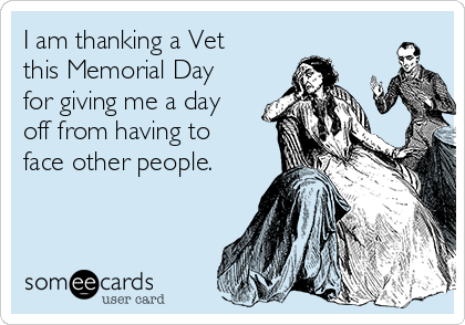 I am thanking a Vet
this Memorial Day
for giving me a day
off from having to
face other people.