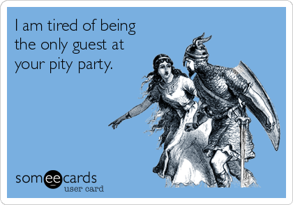 I am tired of being
the only guest at
your pity party.