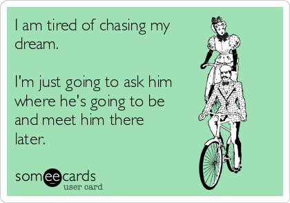 I am tired of chasing my
dream. 

I'm just going to ask him
where he's going to be
and meet him there
later.