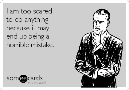 I am too scared 
to do anything
because it may 
end up being a 
horrible mistake.