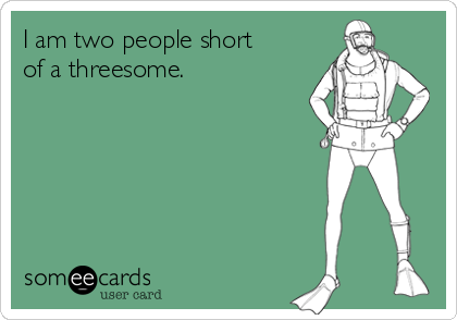 I am two people short of a threesome.