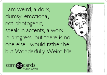 I am weird, a dork,
clumsy, emotional,
not photogenic,
speak in accents, a work
in progress...but there is no
one else I would rather be
but Wonderfully Weird Me!