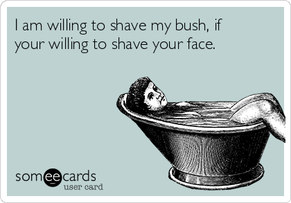 I am willing to shave my bush, if
your willing to shave your face.