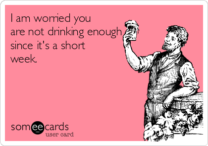 I am worried you
are not drinking enough
since it's a short
week. 
