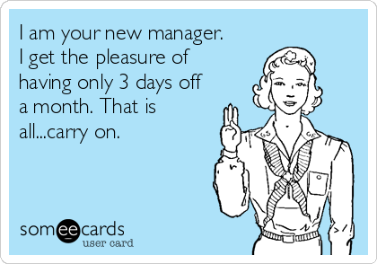 I am your new manager.
I get the pleasure of
having only 3 days off
a month. That is
all...carry on.