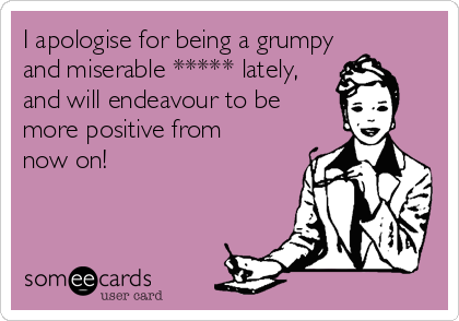 I apologise for being a grumpy
and miserable ***** lately,
and will endeavour to be
more positive from
now on! 