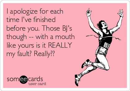 I apologize for each
time I've finished
before you. Those BJ's
though -- with a mouth
like yours is it REALLY
my fault? Really?? 