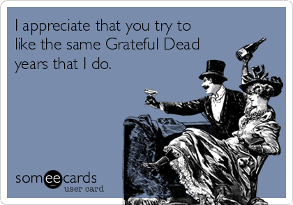 I appreciate that you try to
like the same Grateful Dead
years that I do.