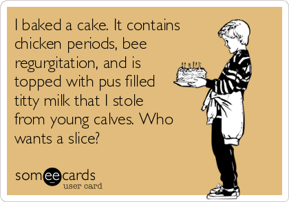 I baked a cake. It contains
chicken periods, bee
regurgitation, and is
topped with pus filled
titty milk that I stole
from young calves. Who
wants a slice?