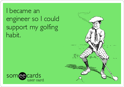 I became an
engineer so I could
support my golfing
habit.
