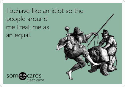 I behave like an idiot so the
people around
me treat me as
an equal.