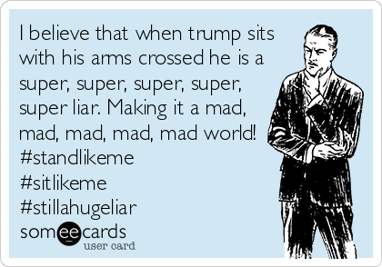 I believe that when trump sits
with his arms crossed he is a
super, super, super, super,
super liar. Making it a mad,
mad, mad, mad, mad world!
#standlikeme
#sitlikeme
#stillahugeliar
