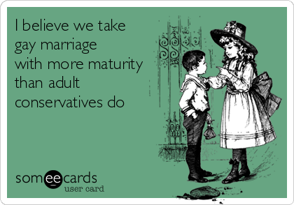 I believe we take
gay marriage
with more maturity
than adult
conservatives do