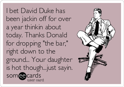 I bet David Duke has
been jackin off for over
a year thinkin about
today. Thanks Donald
for dropping "the bar,"
right down to the
ground... Your daughter
is hot though...just sayin.