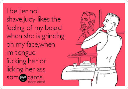 I better not
shave.Judy likes the
feeling of my beard
when she is grinding
on my face,when
im tongue
fucking her or
licking her ass.
