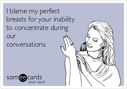 I blame my perfect
breasts for your inability
to concentrate during
our
conversations.