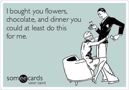 I bought you flowers,
chocolate, and dinner you
could at least do this
for me. 