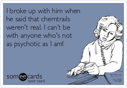 I broke up with him when
he said that chemtrails
weren't real. I can't be
with anyone who's not
as psychotic as I am!