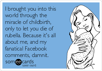 I brought you into this
world through the
miracle of childbirth,
only to let you die of
rubella. Because it's all
about me, and my
fanatical Facebook
comments, damnit.