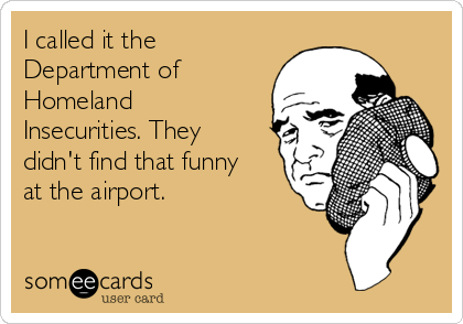 I called it the
Department of
Homeland
Insecurities. They
didn't find that funny
at the airport.