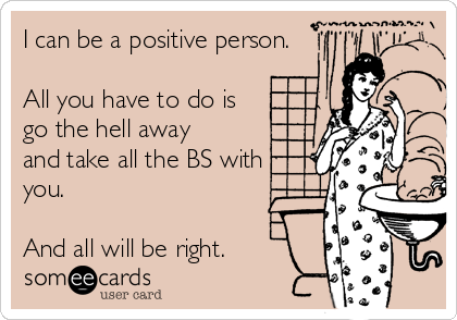 I can be a positive person.

All you have to do is
go the hell away
and take all the BS with
you. 

And all will be right. 