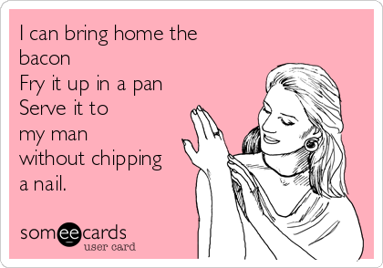 I can bring home the
bacon
Fry it up in a pan
Serve it to 
my man 
without chipping
a nail.