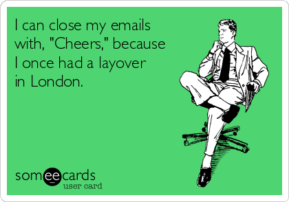 I can close my emails
with, "Cheers," because
I once had a layover
in London.
