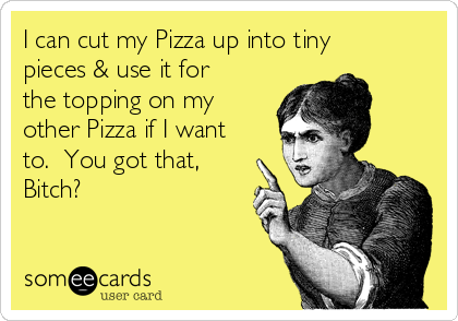 I can cut my Pizza up into tiny
pieces & use it for
the topping on my
other Pizza if I want
to.  You got that,
Bitch?
