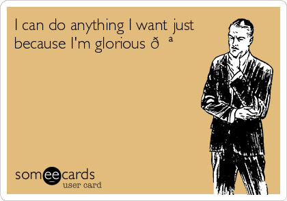 I can do anything I want just
because I'm glorious 
